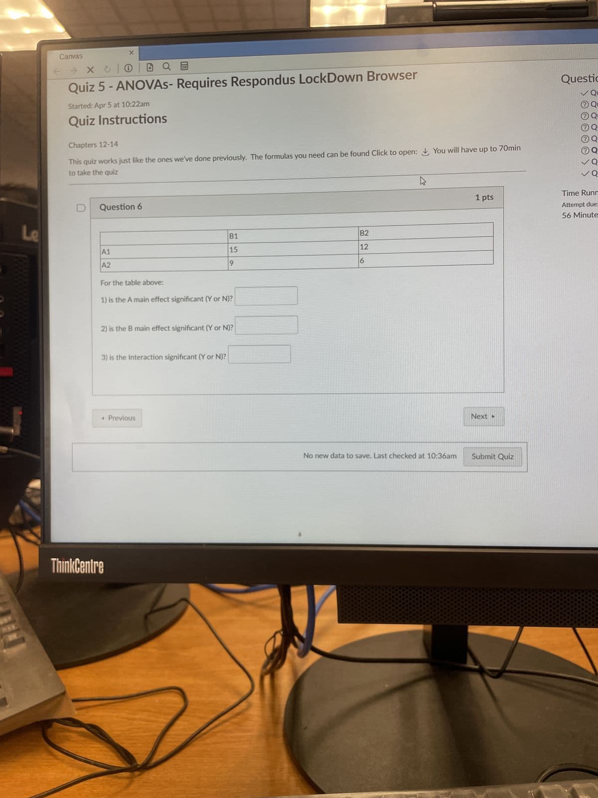 9
Canvas
← → X
E
Quiz 5 - ANOVAs- Requires Respondus LockDown Browser
Started: Apr 5 at 10:22am
Quiz Instructions
Chapters 12-14
This quiz works just like the ones we've done previously. The formulas you need can be found Click to open: You will have up to 70min
to take the quiz
D
Question 6
A1
A2
B2
B1
12
15
9
6
For the table above:
1) is the A main effect significant (Y or N)?
2) is the B main effect significant (Y or N)?
3) is the Interaction significant (Y or N)?
< Previous
ThinkCentre
No new data to save. Last checked at 10:36am
Questio
Qu
Q
⑦Q
⑦Q
Q
✓Q
Time Runn
1 pts
Next ▸
Submit Quiz
Attempt due=
56 Minute