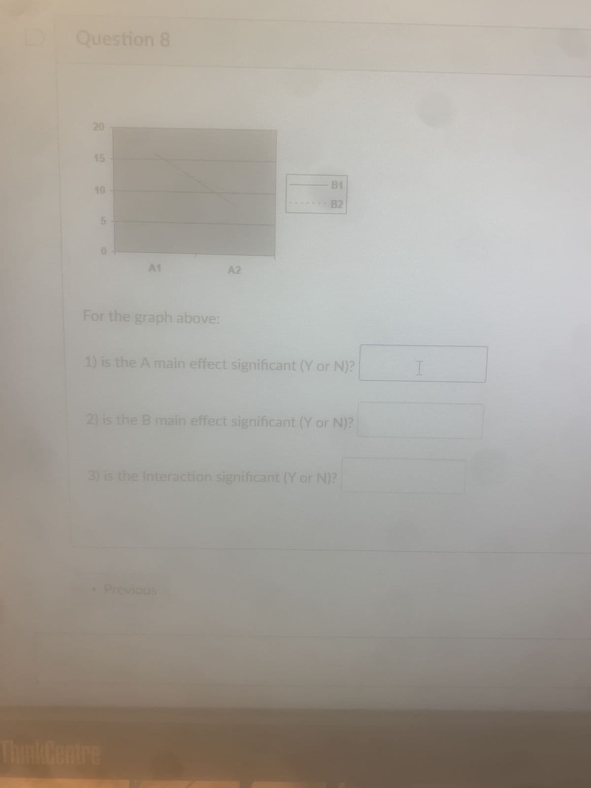 Question 8
20
20
15
10
0
A1
A2
B1
82
For the graph above:
1) is the A main effect significant (Y or N)?
2) is the B main effect significant (Y or N)?
3) is the Interaction significant (Y or N)?
• Previous
ThinkCentre
I