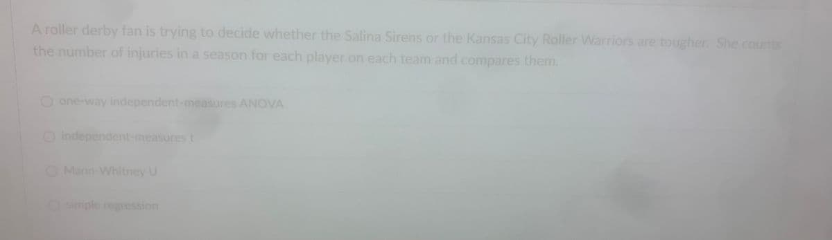 A roller derby fan is trying to decide whether the Salina Sirens or the Kansas City Roller Warriors are tougher. She counts
the number of injuries in a season for each player on each team and compares them.
one-way independent-measures ANOVA
O independent-measures t
O Mann-Whitney U
Osimple regression