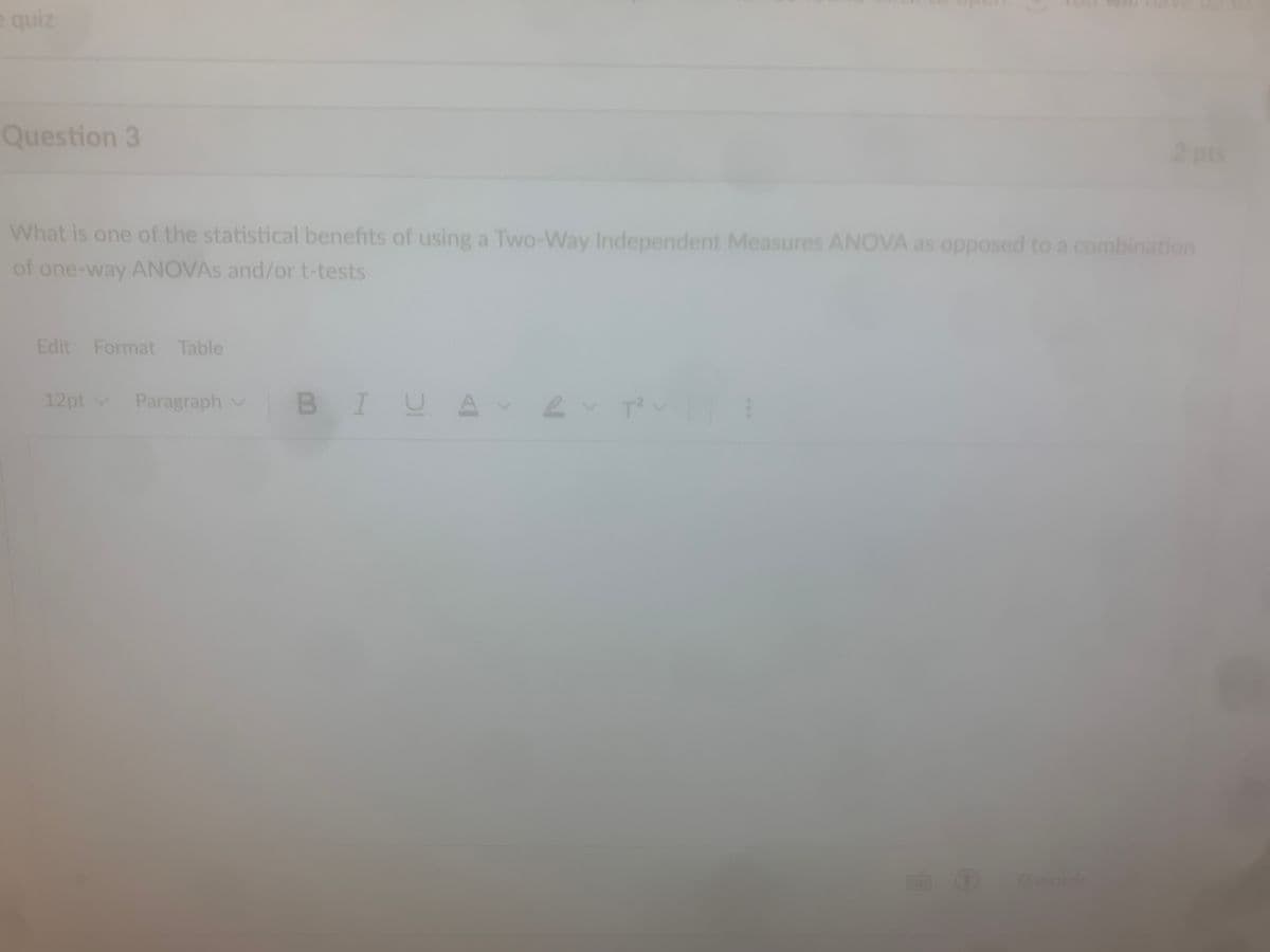 e quiz
Question 3
2 pts
What is one of the statistical benefits of using a Two-Way Independent Measures ANOVA as opposed to a combination
of one-way ANOVAs and/or t-tests
Edit Format Table
12pt Paragraph
BIUAT
①
O words