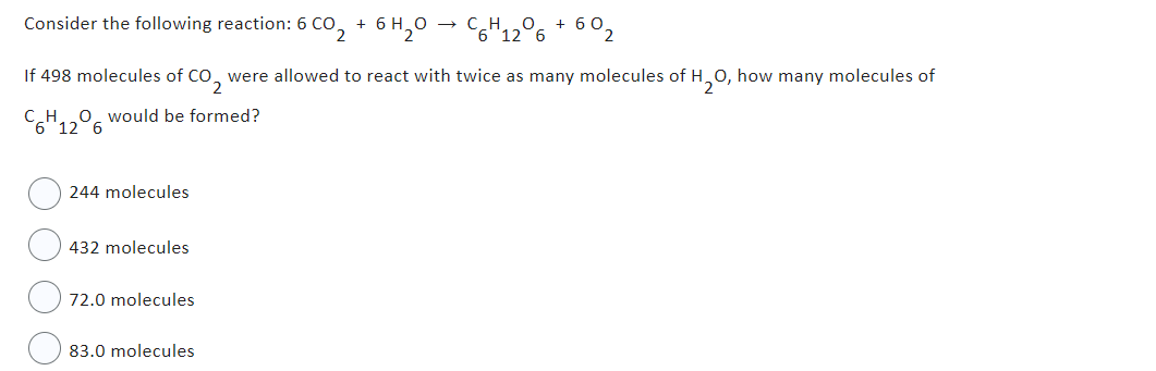 Consider the following reaction: 6 CO +
If 498 molecules of CO2 were allowed to react with twice as many molecules of H₂O, how many molecules of
C6H12O6 would be formed?
244 molecules
432 molecules
6 CO 2 6 H₂O → C6H12O6 + 60₂
72.0 molecules
83.0 molecules