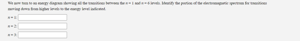 We now turn to an energy diagram showing all the transitions between the n = 1 and n = 6 levels. Identify the portion of the electromagnetic spectrum for transitions
moving down from higher levels to the energy level indicated.
n = 1:
n = 2:
n = 3: