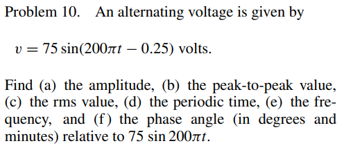 Problem 10. An alternating voltage is given by
v = 75 sin(200лt - 0.25) volts.
Find (a) the amplitude, (b) the peak-to-peak value,
(c) the rms value, (d) the periodic time, (e) the fre-
quency, and (f) the phase angle (in degrees and
minutes) relative to 75 sin 200лt.