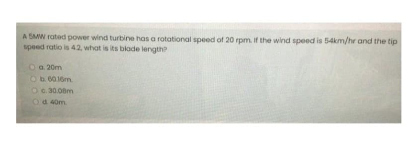 A 5MW rated power wind turbine has a rotational speed of 20 rpm. If the wind speed is 54km/hr and the tip
speed ratio is 4.2, what is its blade length?
O a. 20m
Ob. 60.16m.
O c. 30.08m
O d. 40m.