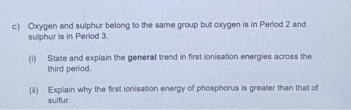 c) Oxygen and sulphur belong to the same group but oxygen is in Period 2 and
sulphur is in Period 3.
() State and explain the general trend in first ionisation energies across the
third period.
(H) Explain why the first ionisation energy of phosphorus is greater than that of
sulfur.
