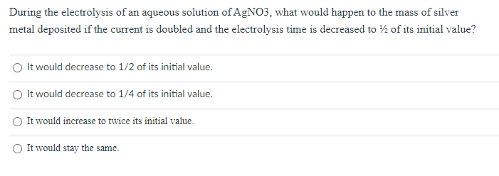 During the electrolysis of an aqueous solution of AGNO3, what would happen to the mass of silver
metal deposited if the current is doubled and the electrolysis time is decreased to ½ of its initial value?
It would decrease to 1/2 of its initial value.
It would decrease to 1/4 of its initial value.
It would increase to twice its initial value.
It would stay the same.
