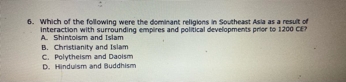 6. Which of the following were the dominant religions in Southeast Asia as a result of
interaction with surrounding empires and political developments prior to 1200 CE?
A. Shintoism and Islam
B. Christianity and Islam
C. Polytheism and Daoism
D. Hinduism and Buddhism
