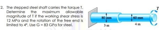 2. The stepped steel shaft carries the torque T.
Determine the maximum allowable
T
magnitude of T if the working shear stress is
12 MPa and the rotation of the free end is
80 mm
60mm
limited to 4°. Use G = 83 GPa for steel.
3 m
4 m
