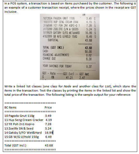 In a POS system, a transaction is based on items purchased by the customer. The following is
an example of a customer transaction receipt, where the prices shown in the receipt are GST
inclusive.
RM
1072654 PAGODA GNUT 1106
1003376 HUP SENG CREAM CRAK
3158596 YIT FOH 2N1 KOPI-O 1
3173289 ZOELIFE S/N & SEEDS
1019929 GATSBY S/FO WET&HARD
4162999 GB W/G U/HOLD 150G
SUBTOTAL
3.49 S
4.19 S
7.28 S
5.24 S
16.99 S
6.49 S
43.68
TOTAL (GST INCL)
CASH
ROUNDING ADJUSTMENTS
CHANGE DUE
43.68
50.00
0.02
6.30
YOUR SAVINGS FOR TODAY
0.37
GST - Rate
-GST Excl
41.21
GST Amt
2.47
----
S
6%
Write a linked list classes (one class for Node and another class for List), which store the
items in the transaction. Test the classes by printing the items in the linked list and show the
total price of the transaction. The following listing is the sample output for your reference:
BC Items
Price
10 Pagoda Gnut 110g
3.49
11 Hup Seng Cream Cracker 4.19
12 Yit Poh 2n1 Kopi-o
7.28
13 Zoelife SN & Seed
5.24
14 Gatsby S/FO Wet&Hard 16.99
15 GB W/G U/Hold 150g
6.49
Total (GST Incl.)
43.68
