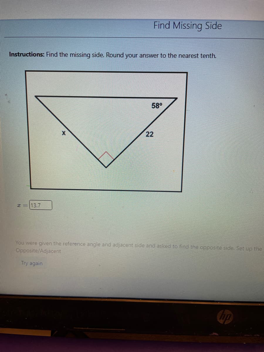 Find Missing Side
Instructions: Find the missing side. Round your answer to the nearest tenth.
58°
22
x =13.7
You were given the reference angle and adjacent side and asked to find the opposite side. Set up the
Opposite/Adjacent
Try again
