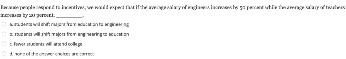 Because people respond to incentives, we would expect that if the average salary of engineers increases by 50 percent while the average salary of teachers
increases by 20 percent,.
a. students will shift majors from education to engineering
b. students will shift majors from engineering to education
c. fewer students will attend college
d. none of the answer choices are correct