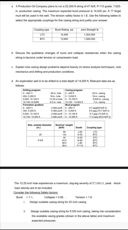 a A Production Oil Company plans to run a 22,300-ft string of 47 Ib/ft, P-110 grade, 7.625-
in. production casing. The maximum expected burst pressure is 14,000 psi. A 17 Ib/gal
mud will be used in the well. The tension safety factor is 1.8. Use the following tables to
select the appropriate couplings for this casing string and justify your answer.
Burst Rating psi
14,400
Coupling type
Joint Strength Ib
LTC
1,353,000
BTC
13,600
1,545,000
b Discuss the qualitative changes of burst and collapse resistances when the casing
string is become under tension or compression load.
c Explain how casing design problems depend heavily on stress analysis techniques, rock
mechanics and drilling and production conditions.
d An exploration well is to be drilled to a total depth of 14,500 ft. Relevant data are as
follows
Drilling program
0-450 ft
450-5,000 ft
Casing program
0-450 t
0-5,000 ft
12.25-in.hole 0- 10,100 t
10,100 - 14,500 n
Mud program
0.465 psift 0- 450 ft
0.465 psit o-5,000 ft
0.465 psit o- 10,100 ft
0.580 psift 0- 14,500 ft
26-in. hole
20-in. casing
16-in. casing
18-in. hole
9.625-in. casing
7-in casing
5,000- 10,100 ft
10,100-14,500t
Formation gradient
0-450 ft
340- 5,000 ft.
5,000- 10,100 t
10,100- 14,500 t
8.5-in. hole
8.7 ppg(651b/t 3)
9.5 ppg (70.7 bit3)
9.7 ppg (73 Ib/n 3)
11.5 ppg (85,6 Ib/ft 3)
Size, outside diameter
(in.)
Nominal weight
(Ibift)
Grade
Coupling type
94
133
J-55
К-55
K-55
N-80
L-80
LTC
20
BTC
STC
40
43.5
58.4
9 5/8
BTC
BTC
BTC
58.4
P-110
The 12.25 inch hole experiences a maximum, dog-leg severity of 2"/100 ft, peak shock
load velocity are to be included.
Consider the following Safety factors:
Burst = 1.1,
Collapse = 0.85,
Tension = 1.8
i Design suitable casing string for 20 inch casing
L
Design suitable casing string for 9 5/8 inch casing., taking into consideration
the available casing grades (shown in the above table) and maximum
expected pressures.
