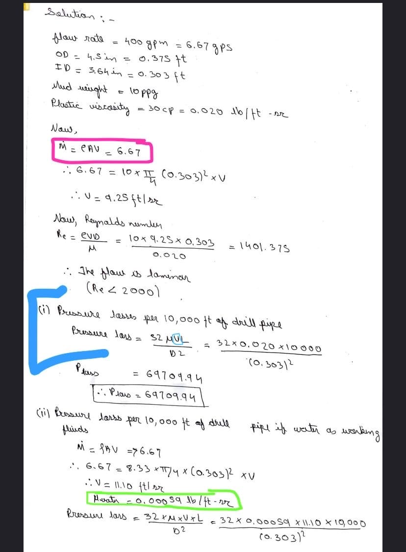 selution
400 gpm = 6.67gPs
0.375 t
flaw rata
OD - 4.5i =
エD= 3.64in=0. 303 ft
ud uiught
Plastic wiscaity
lo ppg
= 30 cp = 0.020 db/Ht
- r
Naw,
M = eAV
6.67
., 6.67 = 10x
tox (0.303)2xV
...U = 4.25 ft|r
Naw, Reynalds nemler
Re = evD
lox 9.2S x 0,303
= 1401.375
0,020
. The flaw is daminon
(Re < 2000)
(i) Prussure Jasses per 10,000 t f drull pupe
Pressure las =
S2 MUL
32x 0.020 x10000
(0, 30312
= 69709.94
..Plas = 69709.94
(il Buaure darss per 10, 000 t a dull
pipe if watr as
enteing
1,
flieds
M - 8AV =76.67
. 6.67 = 8.33 *TTY4 x (0.30312 xV
V = 11.10 ftl r
Hurata -0,00s9 tb/ ft-2r
Pressuru lars = 32XMXU xL=32x 0,000 sq x W.10X19,000
02
(o. 303)?
