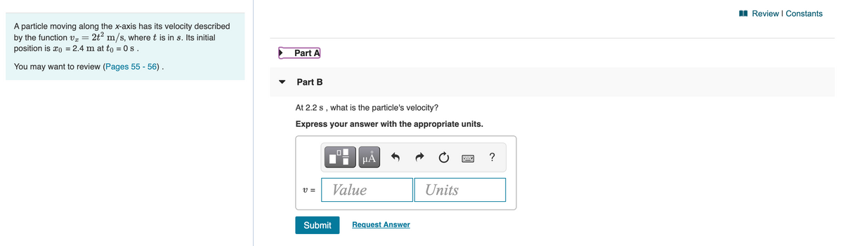 I Review I Constants
A particle moving along the x-axis has its velocity described
by the function vr =
2t m/s, where t is in s. Its initial
position is xo = 2.4 m at to = 0 s .
Part A
You may want to review (Pages 55 - 56) .
Part B
At 2.2 s , what is the particle's velocity?
Express your answer with the appropriate units.
HÅ
?
V =
Value
Units
Submit
Request Answer
