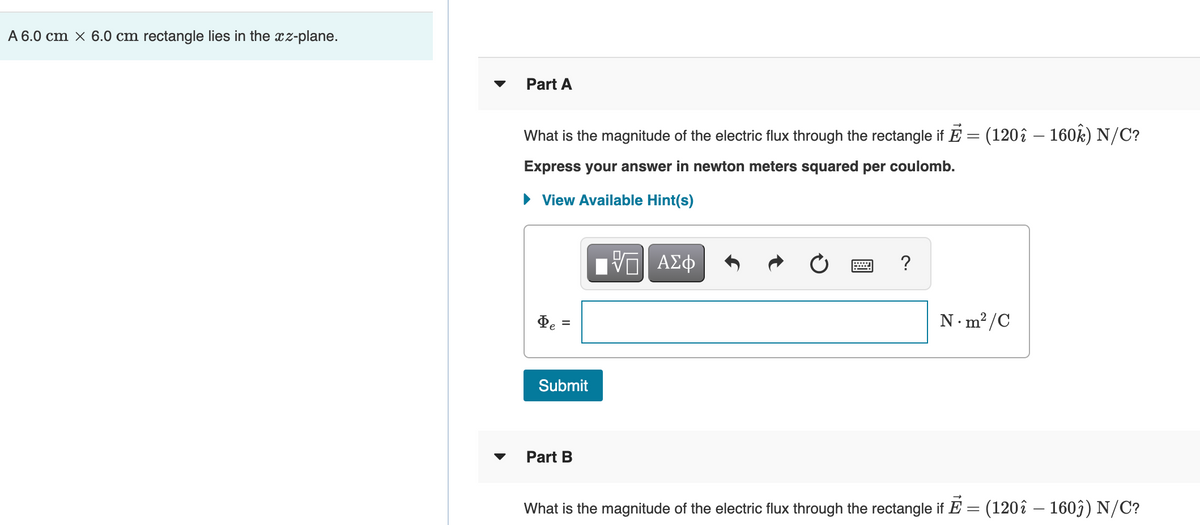 A 6.0 cm × 6.0 cm rectangle lies in the xz-plane.
Part A
What is the magnitude of the electric flux through the rectangle if E = (120î – 160k) N/C?
Express your answer in newton meters squared per coulomb.
View Available Hint(s)
ΑΣφ
De
N·m² /C
Submit
Part B
What is the magnitude of the electric flux through the rectangle if E = (120î – 1603) N/C?
IO
