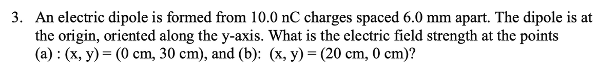 3. An electric dipole is formed from 10.0 nC charges spaced 6.0 mm apart. The dipole is at
the origin, oriented along the y-axis. What is the electric field strength at the points
(a) : (x, y) = (0 cm, 30 cm), and (b): (x, y) = (20 cm, 0 cm)?
