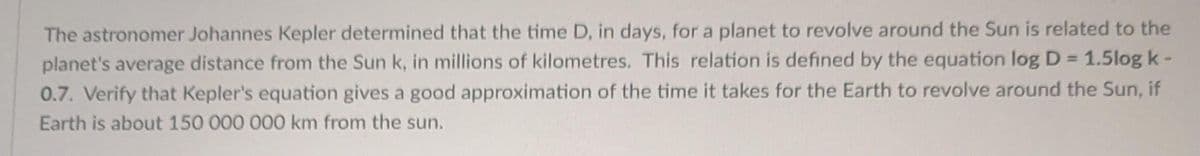 The astronomer Johannes Kepler determined that the time D, in days, for a planet to revolve around the Sun is related to the
planet's average distance from the Sun k, in millions of kilometres. This relation is defined by the equation log D = 1.5log k -
0.7. Verify that Kepler's equation gives a good approximation of the time it takes for the Earth to revolve around the Sun, if
Earth is about 150 000 000 km from the sun.