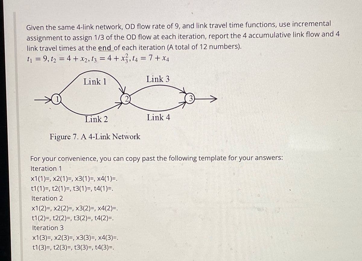 Given the same 4-link network, OD flow rate of 9, and link travel time functions, use incremental
assignment to assign 1/3 of the OD flow at each iteration, report the 4 accumulative link flow and 4
link travel times at the end of each iteration (A total of 12 numbers).
ti = 9, t2 = 4 + x2, t3 = 4 + x3, t4 = 7+x4
%3D
%3D
Link 1
Link 3
Link 2
Link 4
Figure 7. A 4-Link Network
For your convenience, you can copy past the following template for your answers:
Iteration 1
x1(1)=, x2(1)=, x3(1)=, x4(1)=.
t1(1)=, t2(1)=, t3(1)=, t4(1)=.
Iteration 2
x1(2)=, x2(2)=, x3(2)=, x4(2)=.
t1(2)=, t2(2)=, t3(2)=, t4(2)=.
Iteration 3
x1(3)=, x2(3)=, x3(3)=, x4(3)=.
t1(3)=, t2(3)=, t3(3)=, t4(3)=.
