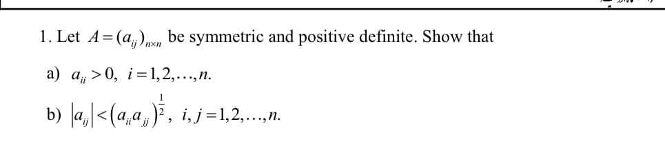 1. Let A = (a)nxn be symmetric and positive definite. Show that
a) a>0, i=1,2,..., n.
b) |a|<(4,a, ế, i,j=1,2,...