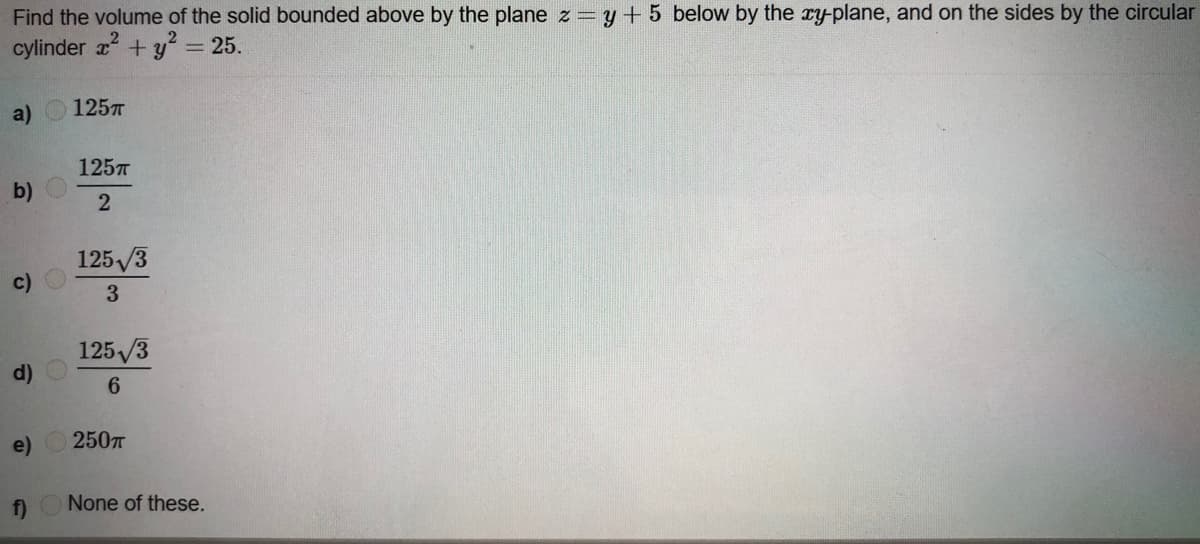 Find the volume of the solid bounded above by the plane z=y+ 5 below by the ry-plane, and on the sides by the circular
cylinder +y = 25.
a) 1257
125T
b)
2
125/3
c)
125 /3
d)
6.
e)
2507
f)
None of these.
