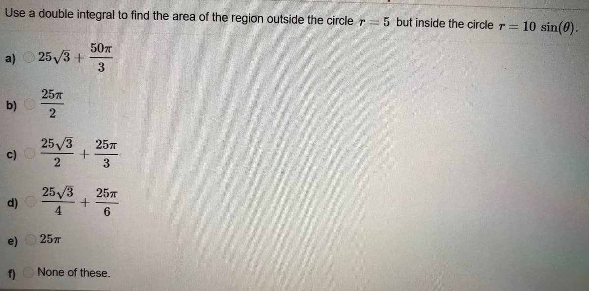 Use a double integral to find the area of the region outside the circle r = 5 but inside the circle r =10 sin(0).
50T
a) O 25/3 +
3.
25л
b)
25/3
c)
25л
2
3
25/3
25л
d) O
4.
e)
25л
f)
None of these.
