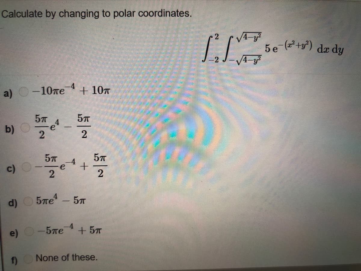 **Problem Statement**

Calculate by changing to polar coordinates:

\[
\int_{-2}^{2} \int_{\sqrt{4-y^2}}^{\sqrt{4-y^2}} 5e^{-(x^2+y^2)} \, dx \, dy
\]

**Options**

a) \(-10\pi e^{-4} + 10\pi\)

b) \(\frac{5\pi}{2} e^{4} - \frac{5\pi}{2}\)

c) \(-\frac{5\pi}{2} e^{-4} + \frac{5\pi}{2}\)

d) \(5\pi e^{4} - 5\pi\)

e) \(-5\pi e^{-4} + 5\pi\)

f) None of these.

**Note**: There are no graphs or diagrams accompanying this problem.