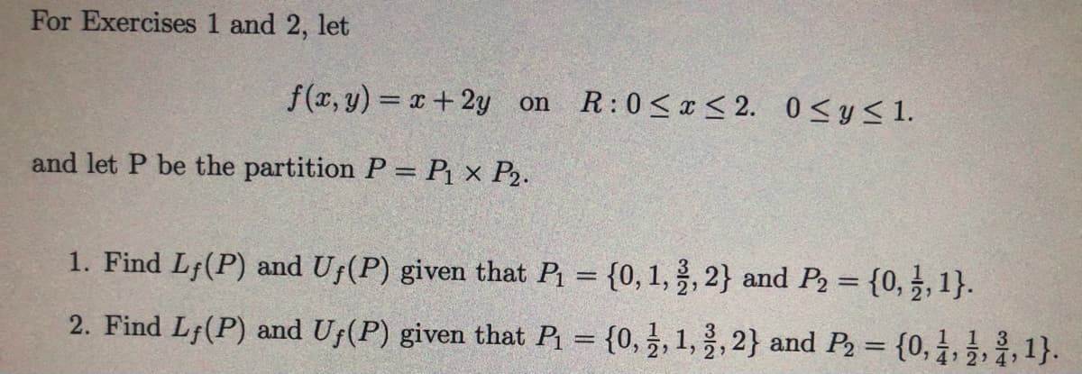 For Exercises 1 and 2, let
f(x, y) = x+2y on
R:0<x < 2. 0<y<1.
and let P be the partition P= P{ × P2.
1. Find Lf(P) and Uf(P) given that P = {0, 1, 3, 2} and P2 = {0,3, 1}.
2. Find Lf(P) and Uf(P) given that P = {0,, 1,, 2} and P2 = {0,3,1}.
%3D
4 2 4)
