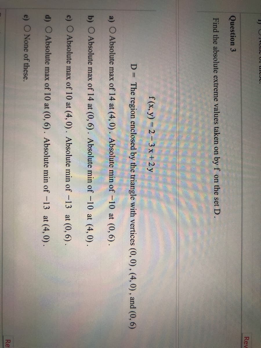 **Question 3:** Find the absolute extreme values taken on by \( f \) on the set \( D \).

\( f(x,y) = 2 - 3x + 2y \)

\( D = \) The region enclosed by the triangle with vertices \((0, 0)\), \((4, 0)\), and \((0, 6)\).

Options:
a) Absolute max of 14 at \((4, 0)\). Absolute min of \(-10\) at \((0, 6)\).
b) Absolute max of 14 at \((0, 6)\). Absolute min of \(-10\) at \((4, 0)\).
c) Absolute max of 10 at \((4, 0)\). Absolute min of \(-10\) at \((0, 6)\).
d) Absolute max of 10 at \((0, 6)\). Absolute min of \(-13\) at \((4, 0)\).
e) None of these.