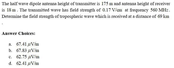 The half wave dipole antenna height of transmitter is 175 m and antenna height of receiver
is 18 m. The transmitted wave has field strength of 0.17 V/cm at frequency 560 MHz.
Determine the field strength of tropospheric wave which is received at a distance of 69 km
Answer Choices:
a. 67.41 µV/m
b. 67.83 µV/m
62.75 µV/m
C.
d. 62.41 uV/m
