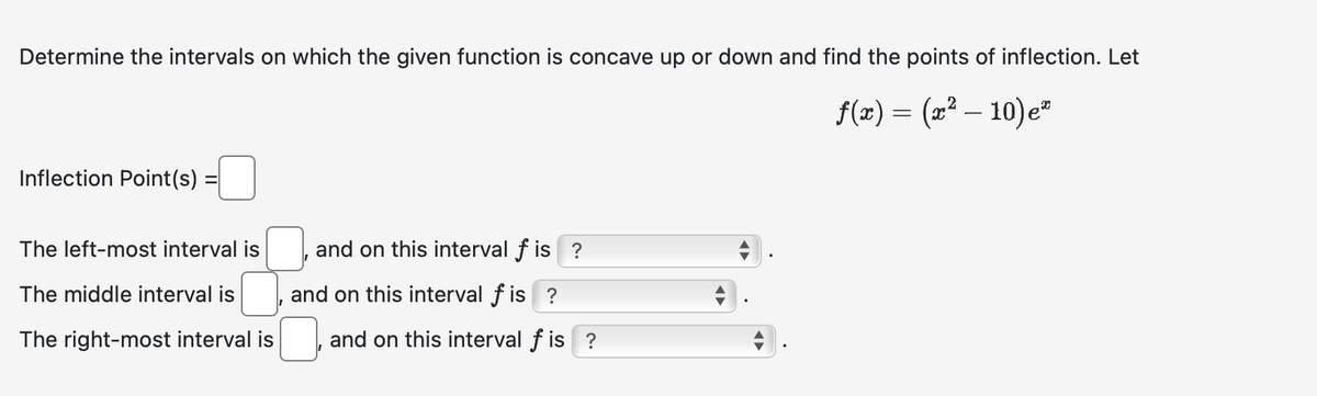 Determine the intervals on which the given function is concave up or down and find the points of inflection. Let
f(x) = (x² - 10) e*
Inflection Point(s)
The left-most interval is
The middle interval is
The right-most interval is
and on this interval f is ?
and on this interval fis ?
and on this interval f is ?