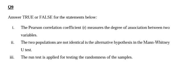 09
Answer TRUE or FALSE for the statements below:
The Pearson correlation coefficient (r) measures the degree of association between two
variables.
The two populations are not identical is the alternative hypothesis in the Mann-Whitney
U test.
The run test is applied for testing the randomness of the samples.
i.
ii.
iii.