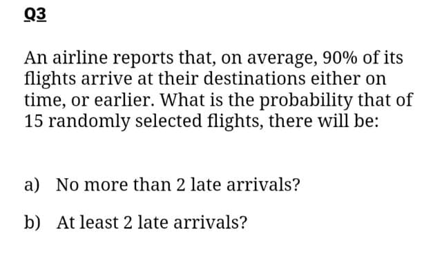 Q3
An airline reports that, on average, 90% of its
flights arrive at their destinations either on
time, or earlier. What is the probability that of
15 randomly selected flights, there will be:
a) No more than 2 late arrivals?
b) At least 2 late arrivals?