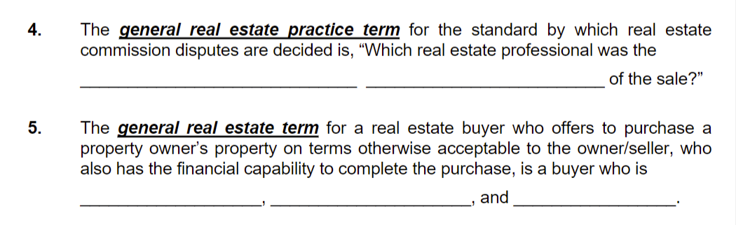 The general real estate practice term for the standard by which real estate
commission disputes are decided is, "Which real estate professional was the
4.
of the sale?"
The general real estate term for a real estate buyer who offers to purchase a
property owner's property on terms otherwise acceptable to the owner/seller, who
also has the financial capability to complete the purchase, is a buyer who is
5.
and
