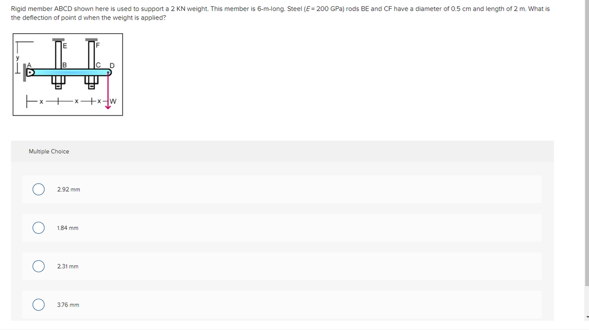 Rigid member ABCD shown here is used to support a 2 KN weight. This member is 6-m-long. Steel (E = 200 GPa) rods BE and CF have a diameter of 0.5 cm and length of 2 m. What is
the deflection of point d when the weight is applied?
F
Multiple Choice
O
2.92 mm
1.84 mm
2.31 mm
3.76 mm
+x+w