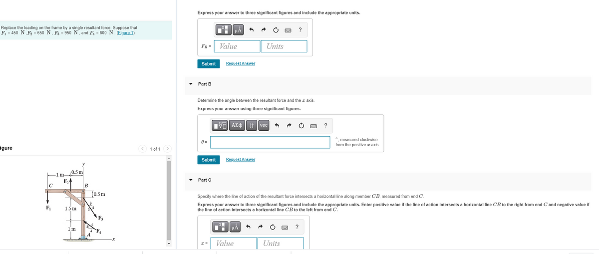 Replace the loading on the frame by a single resultant force. Suppose that
F₁ = 450 N F₂ = 650 N, F3 = 950 N, and F₁ = 600 N. (Figure 1)
igure
F₁
0.5 m
F₂A
-1 m-
1.5 m
1m
B
T0.5 m
x
1 of 1
▼
Express your answer to three significant figures and include the appropriate units.
FR =
Submit
Part B
0 =
Submit
Part C
O
x =
μA
Value
Determine the angle between the resultant force and the x axis.
Express your answer using three significant figures.
VE ΑΣΦ || Ivec
Request Answer
Request Answer
Units
μA
Value
?
Specify where the line of action of the resultant force intersects a horizontal line along member CB, measured from end C.
Express your answer to three significant figures and include the appropriate units. Enter positive value if the line of action intersects a horizontal line CB to the right from end C and negative value if
the line of action intersects a horizontal line CB to the left from end C.
Units
?
?
°, measured clockwise
from the positive x axis