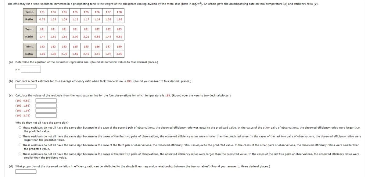 The efficiency for a steel specimen immersed in a phosphating tank is the weight of the phosphate coating divided by the metal loss (both in mg/ft2). An article gave the accompanying data on tank temperature (x) and efficiency ratio (y).
Temp. 171
Ratio 0.78 1.29 1.34
y =
173 174
Ratio
Temp. 181
Ratio 1.47 1.62 1.63 2.09
181
181
Temp. 183 183 183
175
1.83 1.98 2.78
1.13
181
185
175
1.17
181
2.21
185
176
1.14
182
0.86
186
177
1.02
182
1.45
187
178
1.82
183
0.82
189
1.59 2.42 3.10 1.97 3.00
(a) Determine the equation of the estimated regression line. (Round all numerical values to four decimal places.)
(b) Calculate a point estimate for true average efficiency ratio when tank temperature is 183. (Round your answer to four decimal places.)
(c) Calculate the values of the residuals from the least squares line for the four observations for which temperature is 183. (Round your answers to two decimal places.)
(183, 0.82)
(183, 1.83)
(183, 1.98)
(183, 2.78)
Why do they not all have the same sign?
O These residuals do not all have the same sign because in the case of the second pair of observations, the observed efficiency ratio was equal to the predicted value. In the cases of the other pairs of observations, the observed efficiency ratios were larger than
the predicted value.
O These residuals do not all have the same sign because in the cases of the first two pairs of observations, the observed efficiency ratios were smaller than the predicted value. In the cases of the last two pairs of observations, the observed efficiency ratios were
larger than the predicted value.
O These residuals do not all have the same sign because in the case of the third pair of observations, the observed efficiency ratio was equal to the predicted value. In the cases of the other pairs of observations, the observed efficiency ratios were smaller than
the predicted value.
O These residuals do not all have the same sign because in the cases of the first two pairs of observations, the observed efficiency ratios were larger than the predicted value. In the cases of the last two pairs of observations, the observed efficiency ratios were
smaller than the predicted value.
(d) What proportion of the observed variation in efficiency ratio can be attributed to the simple linear regression relationship between the two variables? (Round your answer to three decimal places.)