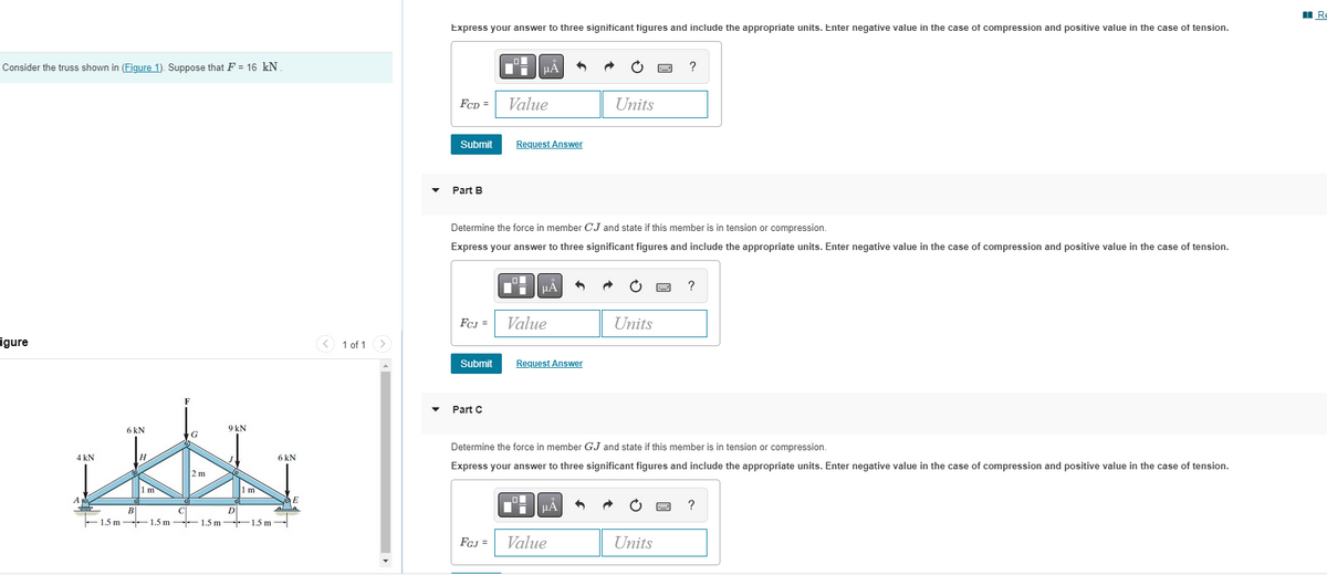 Consider the truss shown in (Figure 1). Suppose that F = 16 kN.
igure
6 kN
G
H
How
2 m
m
C
4 kN
A
9 kN
1 m
B
D
1.5 m-1.5 m 1.5 m 1.5 m
6 kN
E
< 1 of 1
Express your answer to three significant figures and include the appropriate units. Enter negative value in the case of compression and positive value in the case of tension.
FCD =
Submit
Part B
FCJ =
Submit
Part C
O
μA
FGJ =
Value
Request Answer
Determine the force in member CJ and state if this member is in tension or compression.
Express your answer to three significant figures and include the appropriate units. Enter negative value in the case of compression and positive value in the case of tension.
μÀ
Value
Request Answer
Units
μA
Value
Units
P
Determine the force in member GJ and state if this member is in tension or compression.
Express your answer to three significant figures and include the appropriate units. Enter negative value in the case of compression and positive value in the case of tension.
Units
?
www
?
?
Re