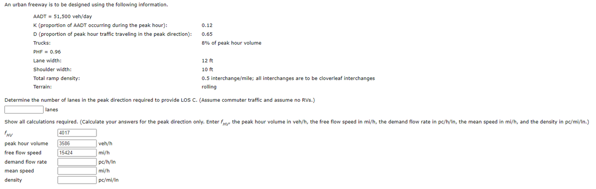 An urban freeway is to be designed using the following information.
AADT = 51,500 veh/day
K (proportion of AADT occurring during the peak hour):
D (proportion of peak hour traffic traveling in the peak direction):
Trucks:
0.12
0.65
8% of peak hour volume
PHF = 0.96
Lane width:
Shoulder width:
Total ramp density:
Terrain:
12 ft
10 ft
0.5 interchange/mile; all interchanges are to be cloverleaf interchanges
rolling
Determine the number of lanes in the peak direction required to provide LOS C. (Assume commuter traffic and assume no RVs.)
lanes
HV
Show all calculations required. (Calculate your answers for the peak direction only. Enter fy, the peak hour volume in veh/h, the free flow speed in mi/h, the demand flow rate in pc/h/In, the mean speed in mi/h, and the density in pc/mi/In.)
FHV
4017
peak hour volume
3586
veh/h
free flow speed
15424
mi/h
demand flow rate
pc/h/In
mean speed
mi/h
density
pc/mi/In