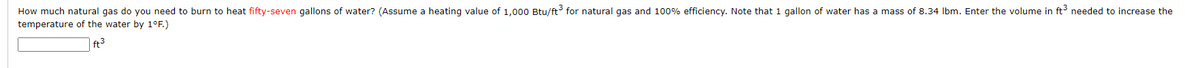 How much natural gas do you need to burn to heat fifty-seven gallons of water? (Assume a heating value of 1,000 Btu/ft³ for natural gas and 100% efficiency. Note that 1 gallon of water has a mass of 8.34 lbm. Enter the volume in ft³ needed to increase the
temperature of the water by 1°F.)
ft³