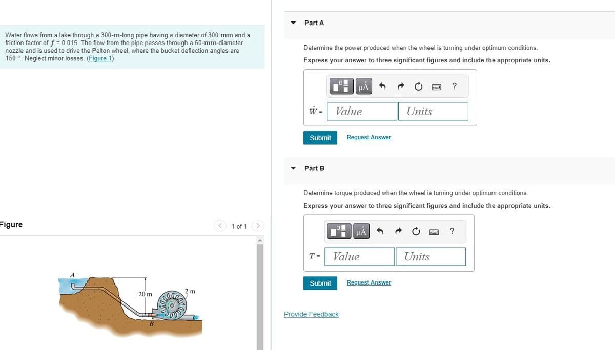 Water flows from a lake through a 300-m-long pipe having a diameter of 300 mm and a
friction factor of f = 0.015. The flow from the pipe passes through a 60-mm-diameter
nozzle and is used to drive the Pelton wheel, where the bucket deflection angles are
150°. Neglect minor losses. (Figure 1)
Figure
20 m
B
2 m
1 of 1
▼
Part A
Determine the power produced when the wheel is turning under optimum conditions.
Express your answer to three significant figures and include the appropriate units.
W =
Part B
Submit Request Answer
T=
μA
Value
Submit
Determine torque produced when the wheel is turning under optimum conditions.
Express your answer to three significant figures and include the appropriate units.
Provide Feedback
HÅ
Value
Units
Request Answer
?
Units
?