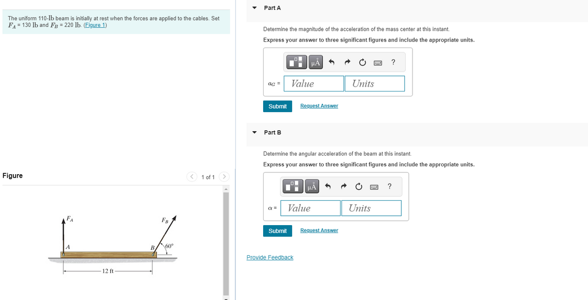 The uniform 110-lb beam is initially at rest when the forces are applied to the cables. Set
FA = 130 lb and FB = 220 lb. (Figure 1)
Part A
Determine the magnitude of the acceleration of the mass center at this instant.
Express your answer to three significant figures and include the appropriate units.
Figure
FA
12 ft
FB
B
\60°
1 of 1
HÅ
?
AG =
Value
Units
Submit
Request Answer
Part B
Determine the angular acceleration of the beam at this instant.
Express your answer to three significant figures and include the appropriate units.
HÅ
?
a=
Value
Units
Submit
Request Answer
Provide Feedback