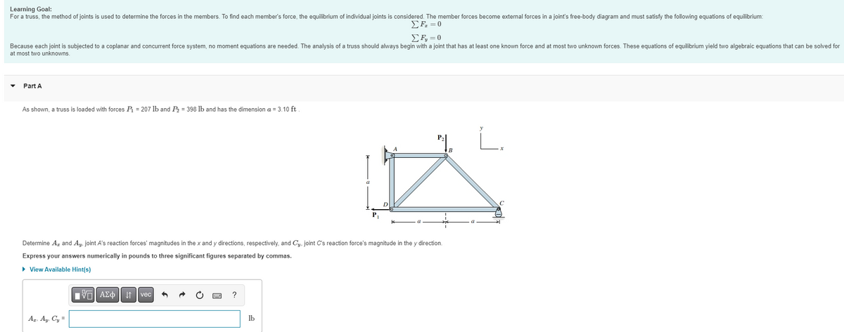 Learning Goal:
For a truss, the method of joints is used to determine the forces in the members. To find each member's force, the equilibrium of individual joints is considered. The member forces become external forces in a joint's free-body diagram and must satisfy the following equations of equilibrium:
Σ F = 0
Σ F = 0
Because each joint is subjected to a coplanar and concurrent force system, no moment equations are needed. The analysis of a truss should always begin with a joint that has at least one known force and at most two unknown forces. These equations of equilibrium yield two algebraic equations that can be solved for
at most two unknowns.
Part A
As shown, a truss is loaded with forces P₁ = 207 lb and P₂ = 398 lb and has the dimension a = 3.10 ft.
AT, Ay, Cy=
Determine A, and Ay, joint A's reaction forces' magnitudes in the x and y directions, respectively, and Cy, joint C's reaction force's magnitude in the y direction.
Express your answers numerically in pounds to three significant figures separated by commas.
► View Available Hint(s)
VAΣo↓↑vec
?
P₁
lb
P₁₂
B
C