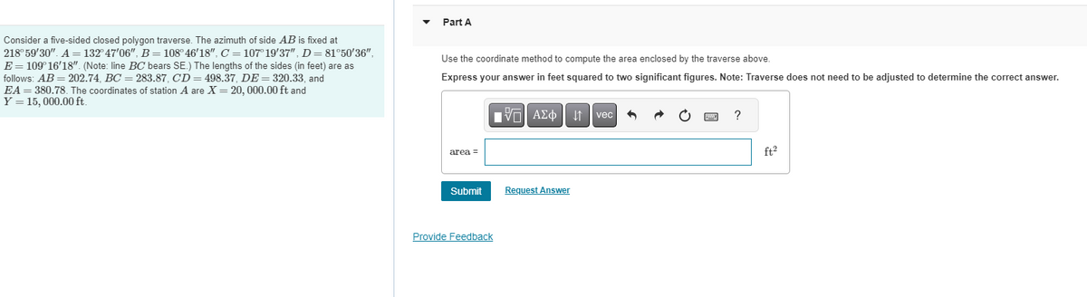 ### Problem Statement

Consider a five-sided closed polygon traverse. The azimuth of side \(AB\) is fixed at \(218^\circ 59' 30"\). \(A = 132^\circ 47' 06"\), \(B = 108^\circ 46' 18"\), \(C = 101^\circ 19' 37"\), \(D = 81^\circ 50' 36"\), \(E = 109^\circ 16' 18"\). (Note: line \(BC\) bears \(SE\).) The lengths of the sides (in feet) are as follows: \(AB = 202.74\), \(BC = 283.87\), \(CD = 498.37\), \(DE = 320.33\), and \(EA = 380.78\). The coordinates of station \(A\) are \(X = 20,000.00\) ft and \(Y = 16,000.00\) ft.

---

### Task

**Part A**

Use the coordinate method to compute the area enclosed by the traverse above.

Express your answer in feet squared to two significant figures. Note: Traverse does not need to be adjusted to determine the correct answer.

**Input Box:**
```
area = _______________ ft²
```

**Buttons:**
- Submit
- Request Answer

**Additional support:**
- Provide Feedback