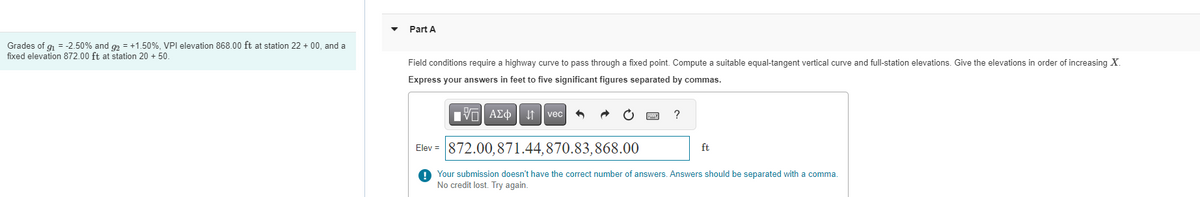 ---

**Part A**

Field conditions require a highway curve to pass through a fixed point. Compute a suitable equal-tangent vertical curve and full-station elevations. Give the elevations in order of increasing \(X\).

Express your answers in feet to five significant figures separated by commas.

**Given Data:**
- Grades of \(g_1 = -2.50\%\) and \(g_2 = +1.50\%\)
- VPI elevation 868.00 ft at station 22 + 00
- Fixed elevation 872.00 ft at station 20 + 50

**Answer Input Box:**
```
Elev = [                           ] ft
```

Sample incorrect submission shown:
```
Elev = 872.00,871.44,870.83,868.00 ft
```

**Error Message:**
- Your submission doesn't have the correct number of answers. Answers should be separated with a comma. No credit lost. Try again.

---

**Explanation of Diagram or Graph:**

- There is a text box labeled "Elev =" where students need to input their elevations.
- An error message appears beneath the input box because the submission either doesn't have the correct number of answers or is incorrectly formatted.

Please ensure your answers are separated by commas and are presented in the correct number and format.

---