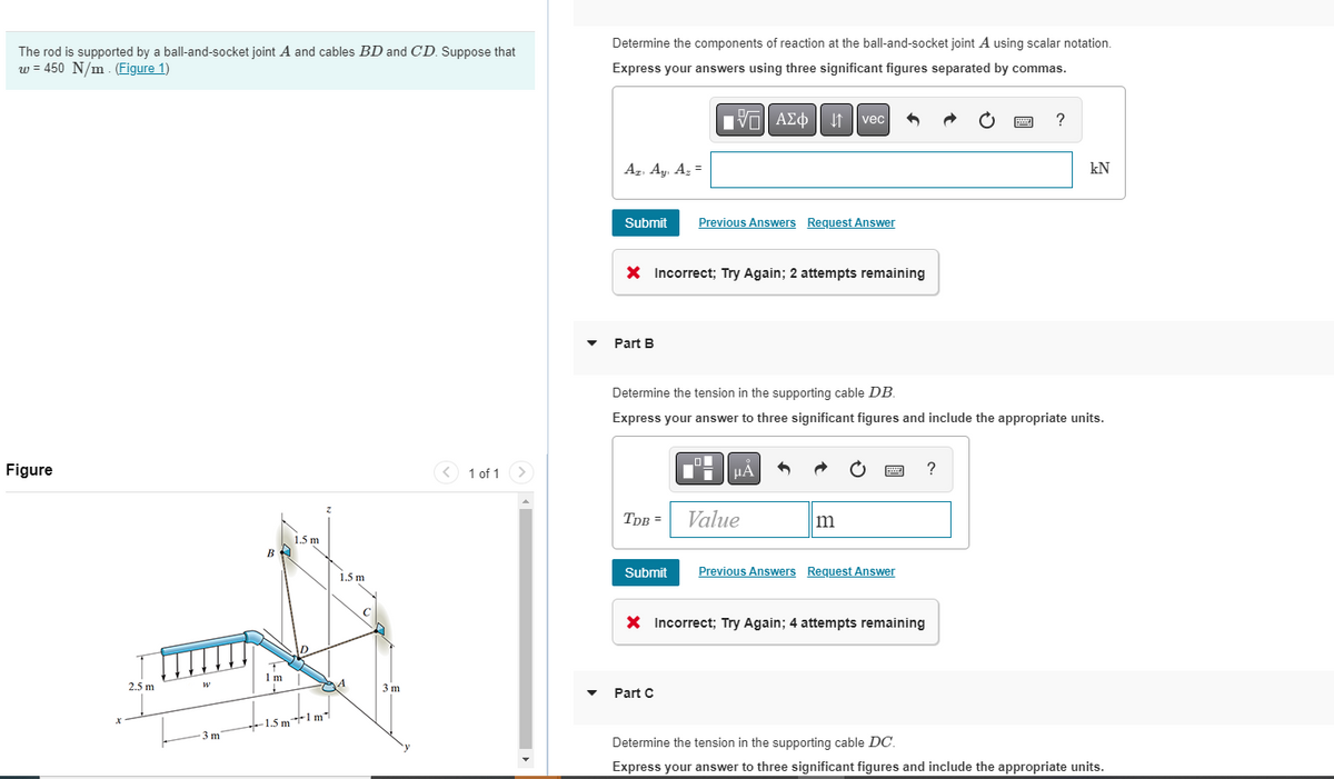 The rod is supported by a ball-and-socket joint A and cables BD and CD. Suppose that
w = 450 N/m. (Figure 1)
Figure
2.5 m
W
3 m
1 m
1.5 m
1.5m1m
1.5 m
A
3 m
< 1 of 1
Determine the components of reaction at the ball-and-socket joint A using scalar notation.
Express your answers using three significant figures separated by commas.
VE ΑΣΦ | itavec
Az. Ay. Az =
Submit Previous Answers Request Answer
X Incorrect; Try Again; 2 attempts remaining
Part B
TDB =
Determine the tension in the supporting cable DB.
Express your answer to three significant figures and include the appropriate units.
Submit
μÀ
Part C
Value
m
Previous Answers Request Answer
X Incorrect; Try Again; 4 attempts remaining
?
?
kN
Determine the tension in the supporting cable DC.
Express your answer to three significant figures and include the appropriate units.