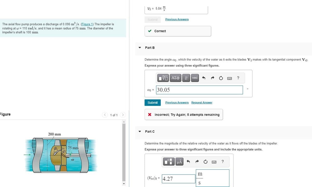 The axial flow pump produces a discharge of 0.095 m³/s. (Figure 1) The impeller is
rotating at w = 110 rad/s, and it has a mean radius of 75 mm. The diameter of the
impeller's shaft is 100 mm.
Figure
200 mm
B₁75 mm
45
(1)
< 1 of 1
▼
V₂ = 5.84
Submit
Part B
m
✓ Correct
Previous Answers
Determine the angle a2, which the velocity of the water as it exits the blades V₂ makes with its tangential component V+2-
Express your answer using three significant figures.
195| ΑΣΦΑ
02
C₂ = 30.05
Part C
Submit Previous Answers Request Answer
X Incorrect; Try Again; 5 attempts remaining
vec
0
Ti μA
(Vrel)2 = 4.27
Determine the magnitude of the relative velocity of the water as it flows off the blades of the impeller.
Express your answer to three significant figures and include the appropriate units.
m
S
?
?
0