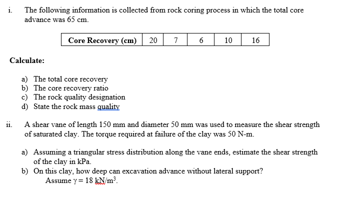 i.
The following information is collected from rock coring process in which the total core
advance was 65 cm.
Core Recovery (cm) 20 7
Calculate:
11.
a) The total core recovery
b) The core recovery ratio
c) The rock quality designation
d) State the rock mass quality
6
10
16
A shear vane of length 150 mm and diameter 50 mm was used to measure the shear strength
of saturated clay. The torque required at failure of the clay was 50 N-m.
a) Assuming a triangular stress distribution along the vane ends, estimate the shear strength
of the clay in kPa.
b)
On this clay, how deep can excavation advance without lateral support?
Assume y= 18 kN/m³.