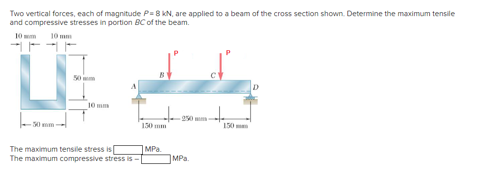 Two vertical forces, each of magnitude P= 8 kN, are applied to a beam of the cross section shown. Determine the maximum tensile
and compressive stresses in portion BC of the beam.
10 mm 10 mm
50 mm-
50 mm
10 mm
The maximum tensile stress is
The maximum compressive stress is
T
B
150 mm
MPa.
250 mm
MPa.
C
150 mm