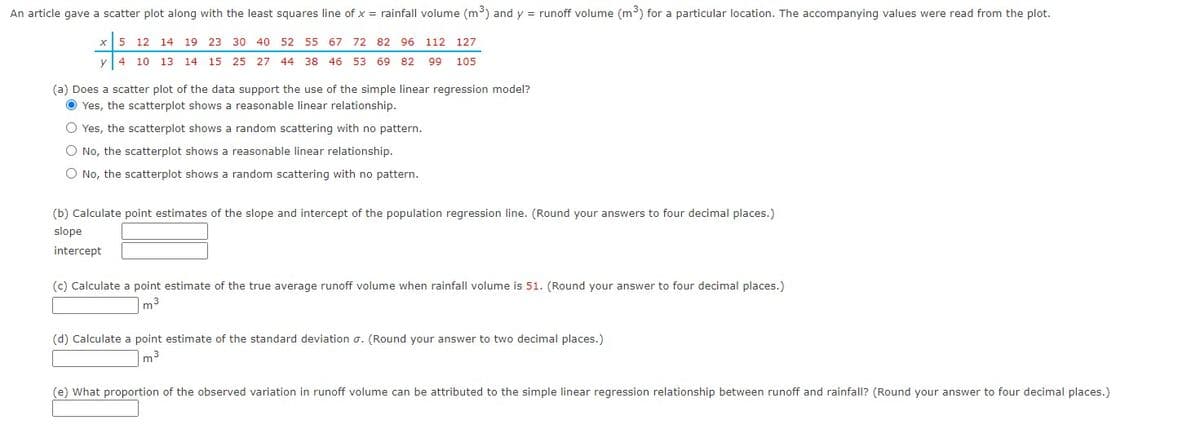 An article gave a scatter plot along with the least squares line of x = rainfall volume (m³) and y = runoff volume (m³) for a particular location. The accompanying values were read from the plot.
x 5 12 14 19 23
19 23
30 40 52 55 67 72 82 96 112 127
y
4 10 13 14
13 14 15 25 27 44 38 46 53 69 82 99 105
(a) Does a scatter plot of the data support the use of the simple linear regression model?
Yes, the scatterplot shows a reasonable linear relationship.
O Yes, the scatterplot shows a random scattering with no pattern.
O No, the scatterplot shows a reasonable linear relationship.
O No, the scatterplot shows a random scattering with no pattern.
(b) Calculate point estimates of the slope and intercept of the population regression line. (Round your answers to four decimal places.)
slope
intercept
(c) Calculate a point estimate of the true average runoff volume when rainfall volume is 51. (Round your answer to four decimal places.)
m³
3
(d) Calculate a point estimate of the standard deviation σ. (Round your answer to two decimal places.)
m³
(e) What proportion of the observed variation in runoff volume can be attributed to the simple linear regression relationship between runoff and rainfall? (Round your answer to four decimal places.)