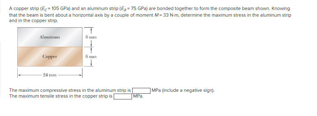 A copper strip (Ec= 105 GPa) and an aluminum strip (Ea = 75 GPa) are bonded together to form the composite beam shown. Knowing
that the beam is bent about a horizontal axis by a couple of moment M= 33 N-m, determine the maximum stress in the aluminum strip
and in the copper strip.
Aluminum
Copper
24 mm
6 mm
6 mm
The maximum compressive stress in the aluminum strip is
The maximum tensile stress in the copper strip is
MPa.
MPa (include a negative sign).